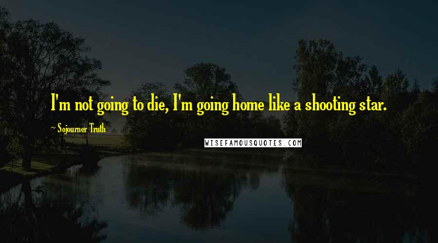 Sojourner Truth Quotes: I'm not going to die, I'm going home like a shooting star.