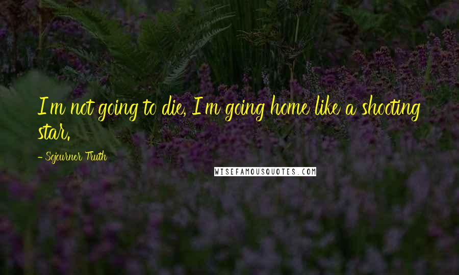 Sojourner Truth Quotes: I'm not going to die, I'm going home like a shooting star.