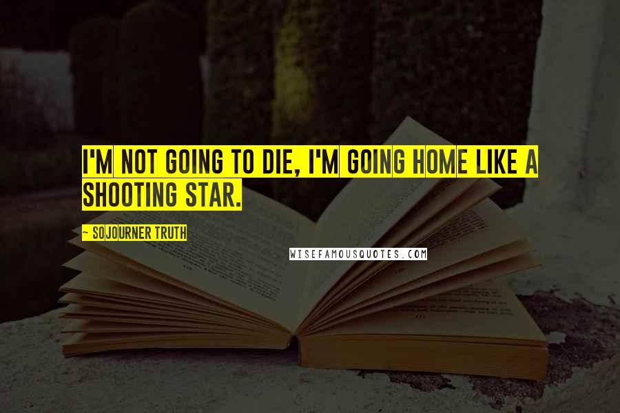 Sojourner Truth Quotes: I'm not going to die, I'm going home like a shooting star.