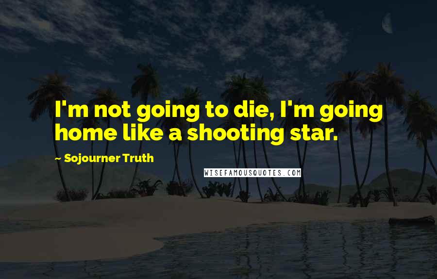 Sojourner Truth Quotes: I'm not going to die, I'm going home like a shooting star.