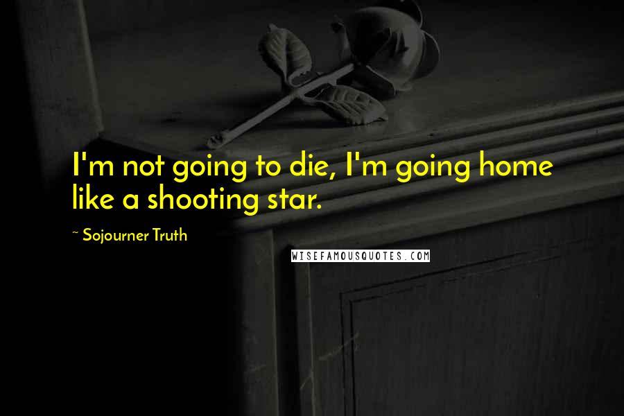 Sojourner Truth Quotes: I'm not going to die, I'm going home like a shooting star.