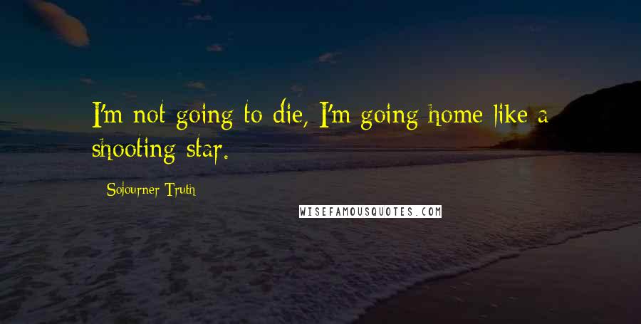 Sojourner Truth Quotes: I'm not going to die, I'm going home like a shooting star.