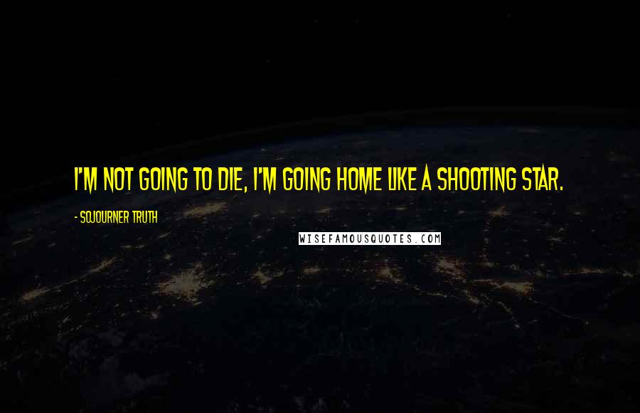 Sojourner Truth Quotes: I'm not going to die, I'm going home like a shooting star.