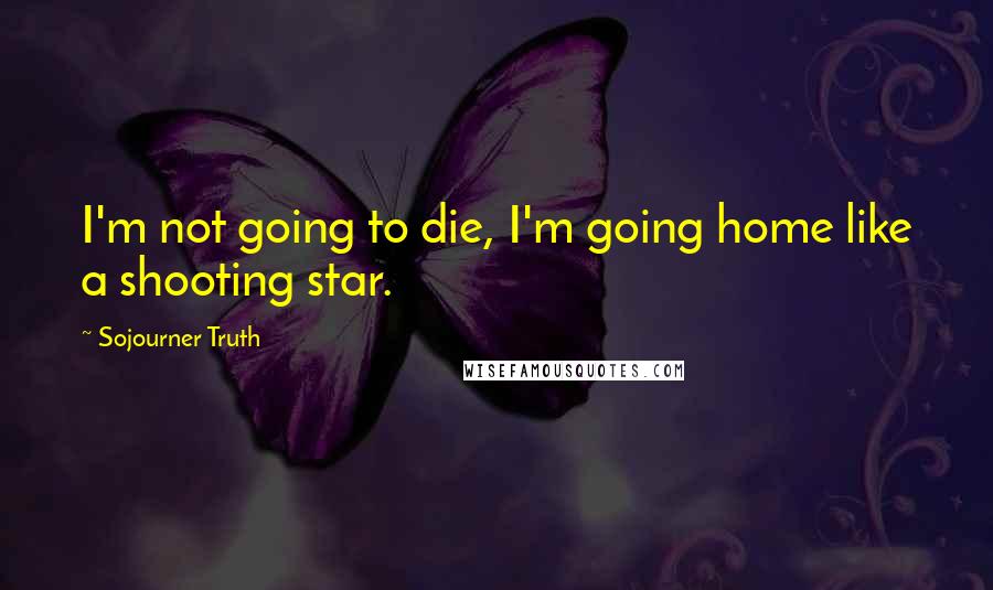 Sojourner Truth Quotes: I'm not going to die, I'm going home like a shooting star.