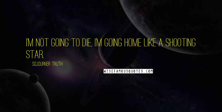 Sojourner Truth Quotes: I'm not going to die, I'm going home like a shooting star.
