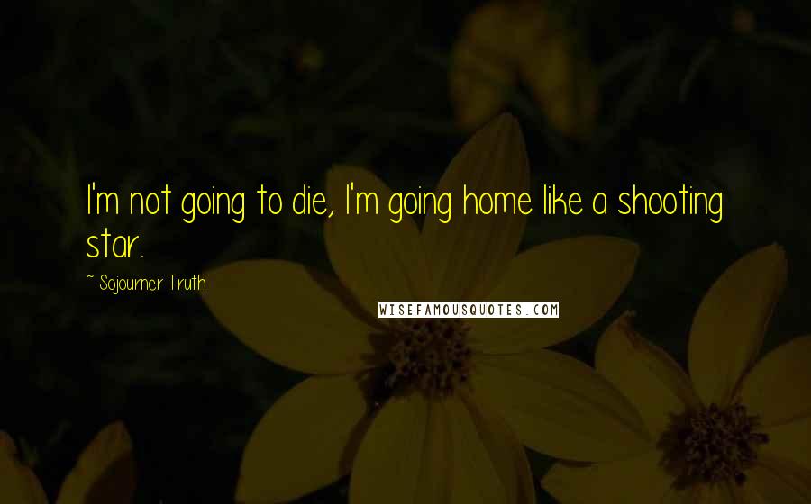 Sojourner Truth Quotes: I'm not going to die, I'm going home like a shooting star.