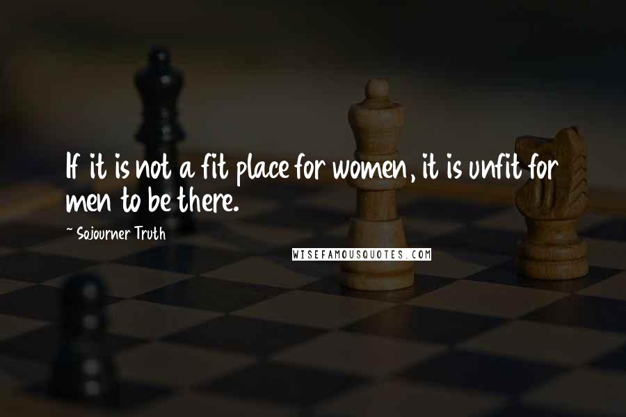 Sojourner Truth Quotes: If it is not a fit place for women, it is unfit for men to be there.
