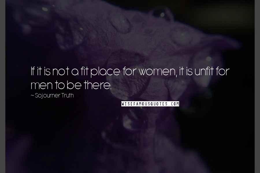 Sojourner Truth Quotes: If it is not a fit place for women, it is unfit for men to be there.