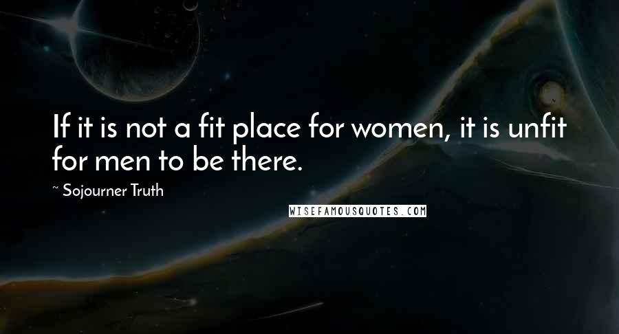 Sojourner Truth Quotes: If it is not a fit place for women, it is unfit for men to be there.