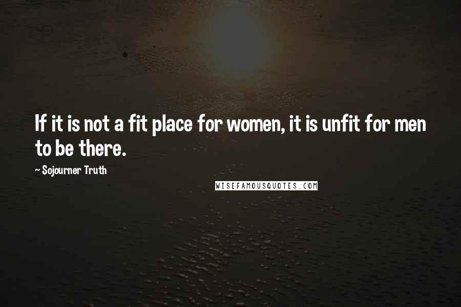 Sojourner Truth Quotes: If it is not a fit place for women, it is unfit for men to be there.