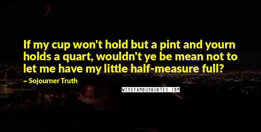 Sojourner Truth Quotes: If my cup won't hold but a pint and yourn holds a quart, wouldn't ye be mean not to let me have my little half-measure full?