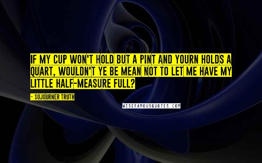 Sojourner Truth Quotes: If my cup won't hold but a pint and yourn holds a quart, wouldn't ye be mean not to let me have my little half-measure full?