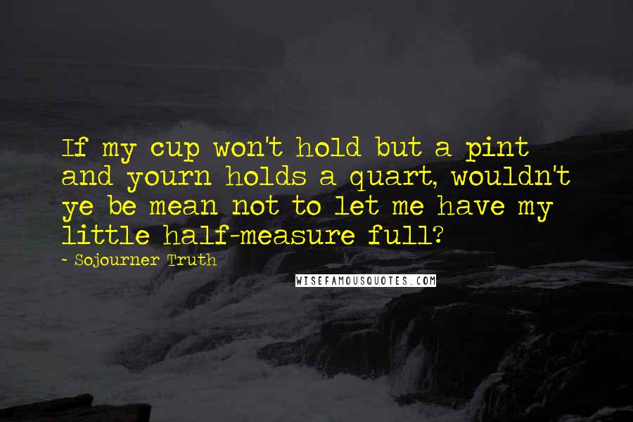 Sojourner Truth Quotes: If my cup won't hold but a pint and yourn holds a quart, wouldn't ye be mean not to let me have my little half-measure full?