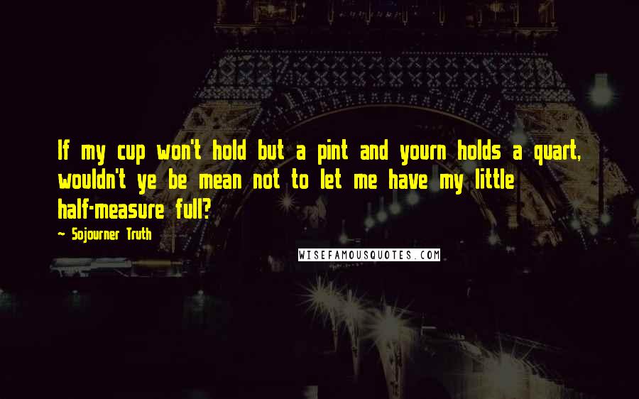 Sojourner Truth Quotes: If my cup won't hold but a pint and yourn holds a quart, wouldn't ye be mean not to let me have my little half-measure full?