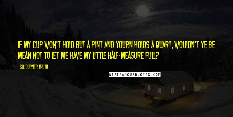 Sojourner Truth Quotes: If my cup won't hold but a pint and yourn holds a quart, wouldn't ye be mean not to let me have my little half-measure full?