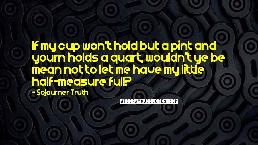 Sojourner Truth Quotes: If my cup won't hold but a pint and yourn holds a quart, wouldn't ye be mean not to let me have my little half-measure full?