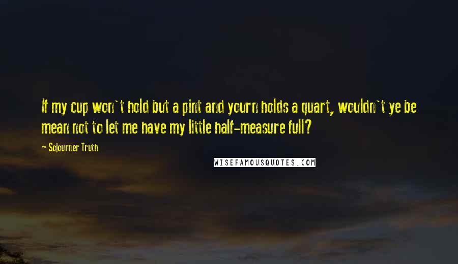 Sojourner Truth Quotes: If my cup won't hold but a pint and yourn holds a quart, wouldn't ye be mean not to let me have my little half-measure full?