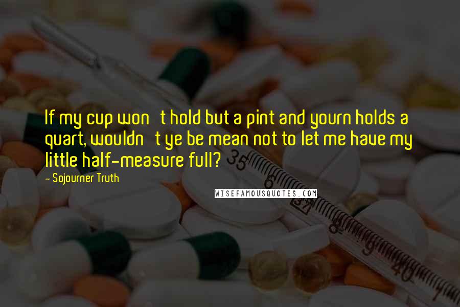 Sojourner Truth Quotes: If my cup won't hold but a pint and yourn holds a quart, wouldn't ye be mean not to let me have my little half-measure full?