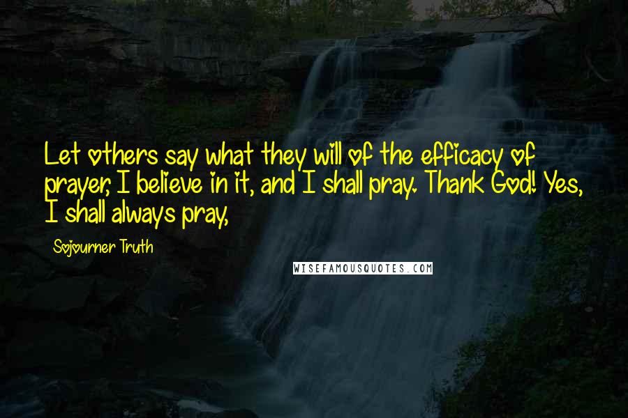 Sojourner Truth Quotes: Let others say what they will of the efficacy of prayer, I believe in it, and I shall pray. Thank God! Yes, I shall always pray,