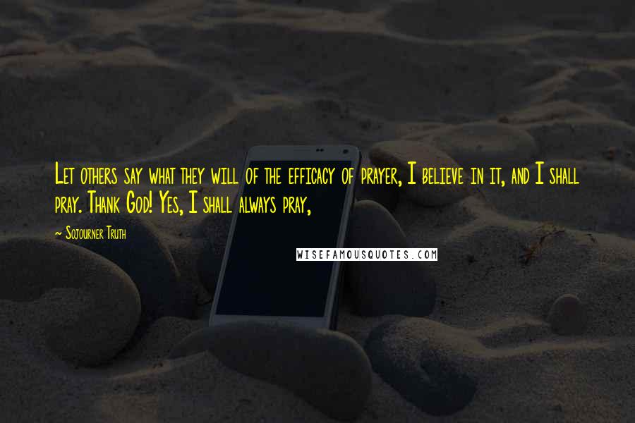 Sojourner Truth Quotes: Let others say what they will of the efficacy of prayer, I believe in it, and I shall pray. Thank God! Yes, I shall always pray,
