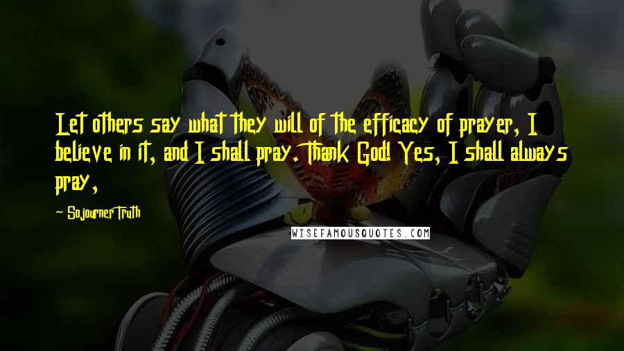 Sojourner Truth Quotes: Let others say what they will of the efficacy of prayer, I believe in it, and I shall pray. Thank God! Yes, I shall always pray,