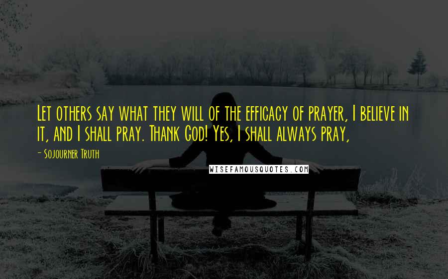 Sojourner Truth Quotes: Let others say what they will of the efficacy of prayer, I believe in it, and I shall pray. Thank God! Yes, I shall always pray,