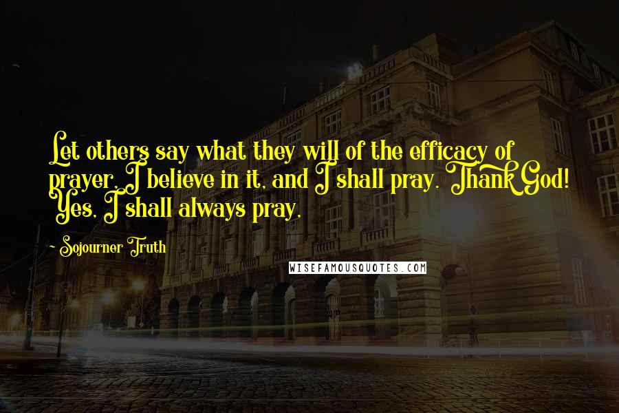 Sojourner Truth Quotes: Let others say what they will of the efficacy of prayer, I believe in it, and I shall pray. Thank God! Yes, I shall always pray,