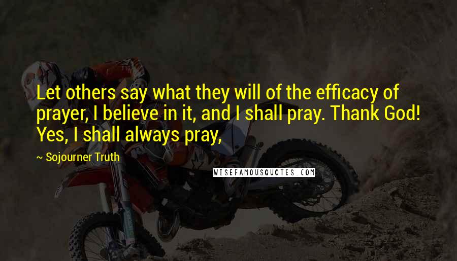 Sojourner Truth Quotes: Let others say what they will of the efficacy of prayer, I believe in it, and I shall pray. Thank God! Yes, I shall always pray,
