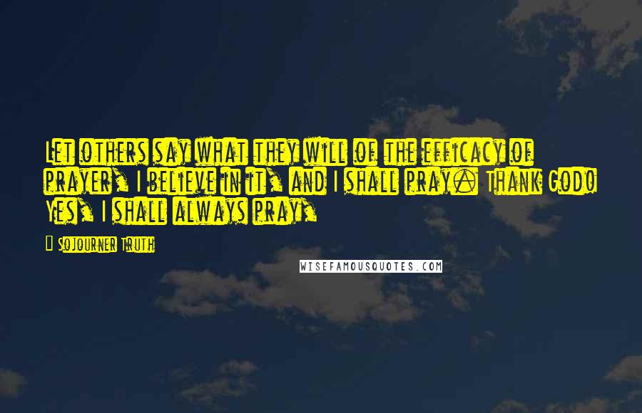 Sojourner Truth Quotes: Let others say what they will of the efficacy of prayer, I believe in it, and I shall pray. Thank God! Yes, I shall always pray,