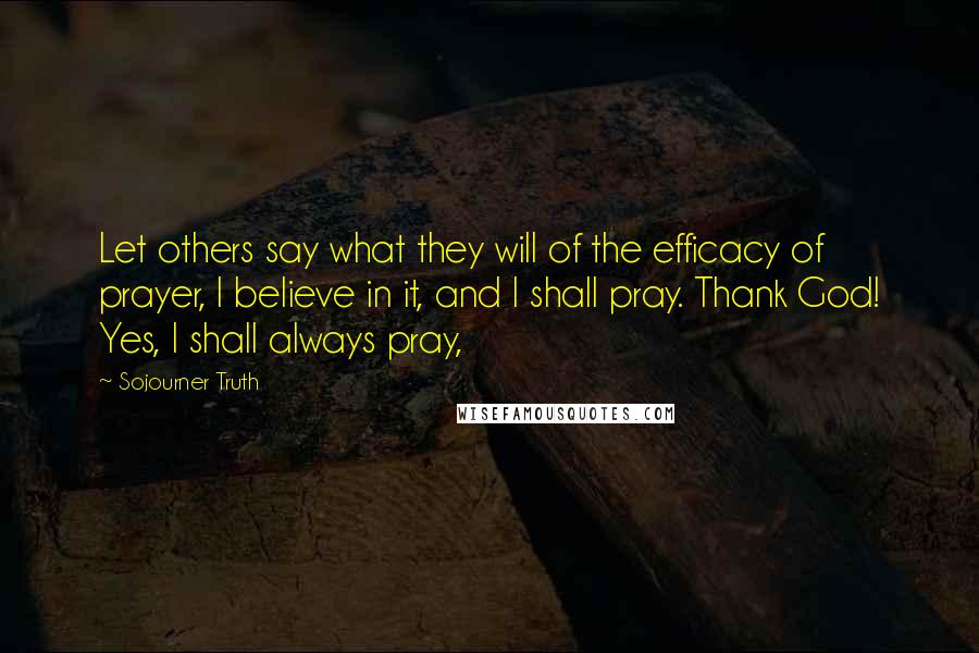 Sojourner Truth Quotes: Let others say what they will of the efficacy of prayer, I believe in it, and I shall pray. Thank God! Yes, I shall always pray,