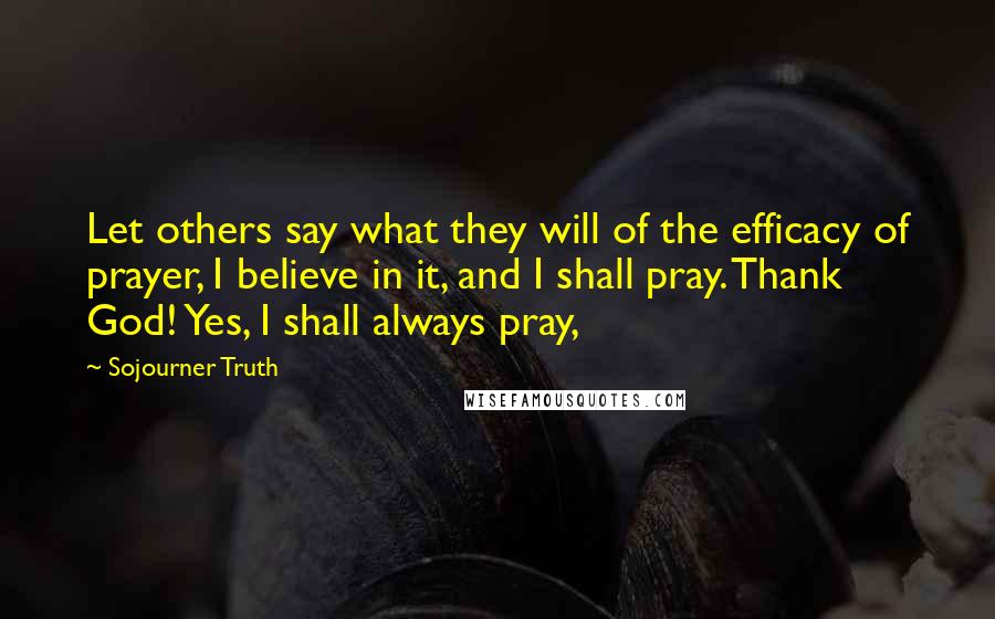 Sojourner Truth Quotes: Let others say what they will of the efficacy of prayer, I believe in it, and I shall pray. Thank God! Yes, I shall always pray,