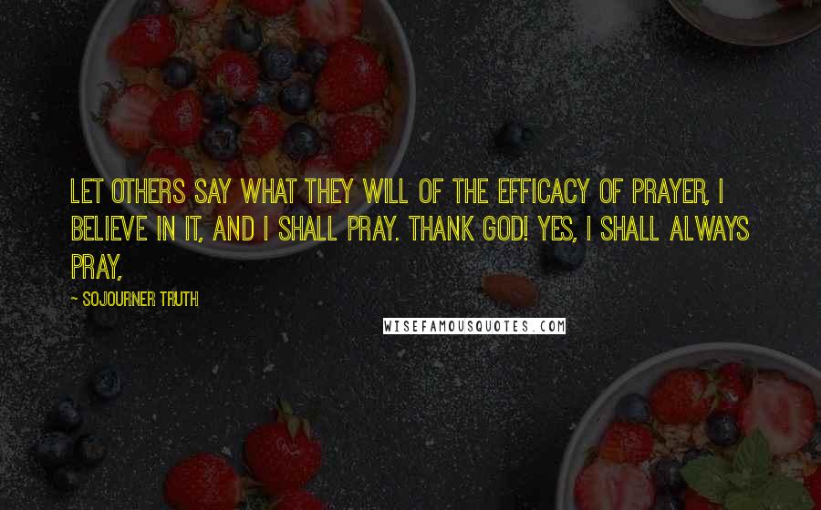 Sojourner Truth Quotes: Let others say what they will of the efficacy of prayer, I believe in it, and I shall pray. Thank God! Yes, I shall always pray,