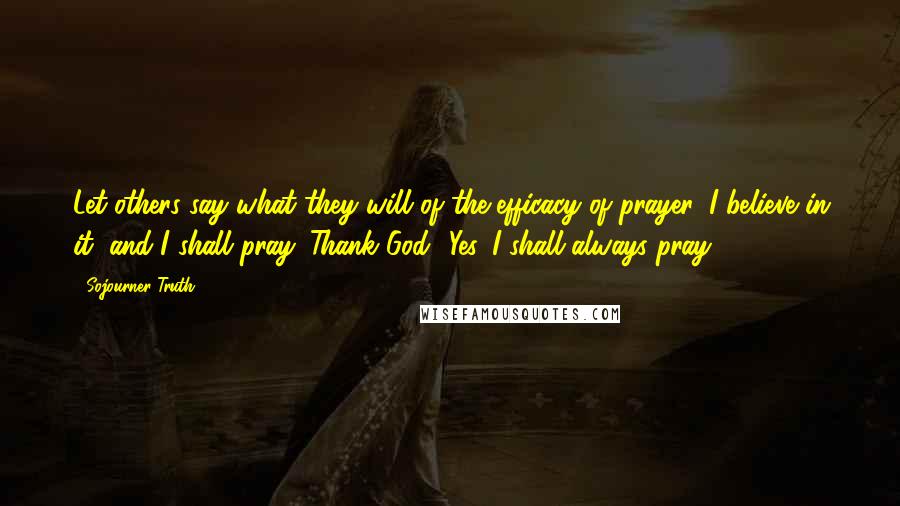 Sojourner Truth Quotes: Let others say what they will of the efficacy of prayer, I believe in it, and I shall pray. Thank God! Yes, I shall always pray,