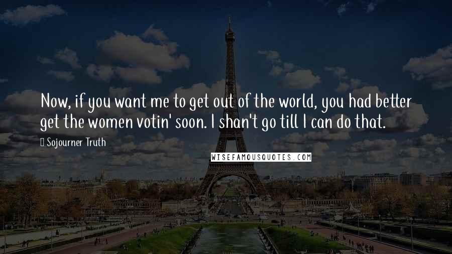 Sojourner Truth Quotes: Now, if you want me to get out of the world, you had better get the women votin' soon. I shan't go till I can do that.