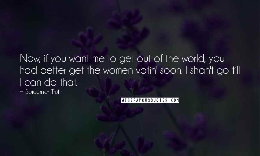 Sojourner Truth Quotes: Now, if you want me to get out of the world, you had better get the women votin' soon. I shan't go till I can do that.