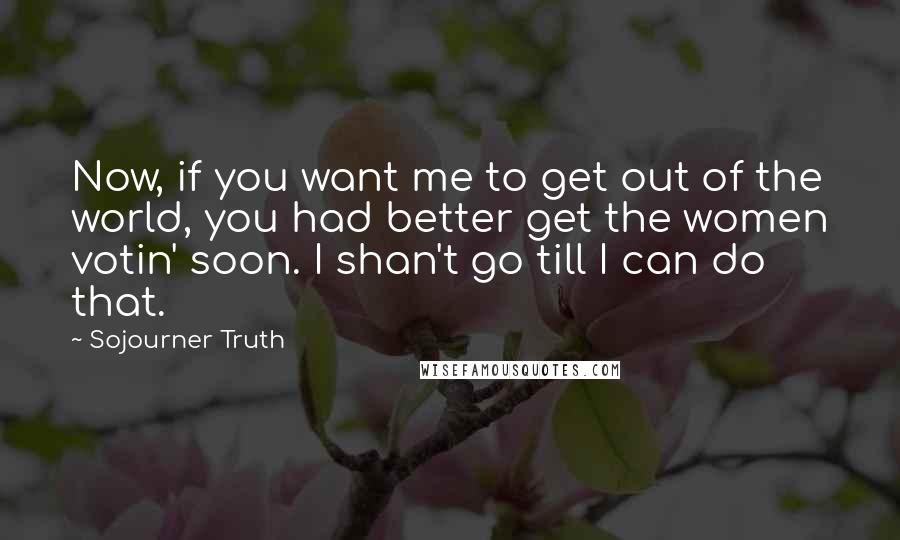 Sojourner Truth Quotes: Now, if you want me to get out of the world, you had better get the women votin' soon. I shan't go till I can do that.