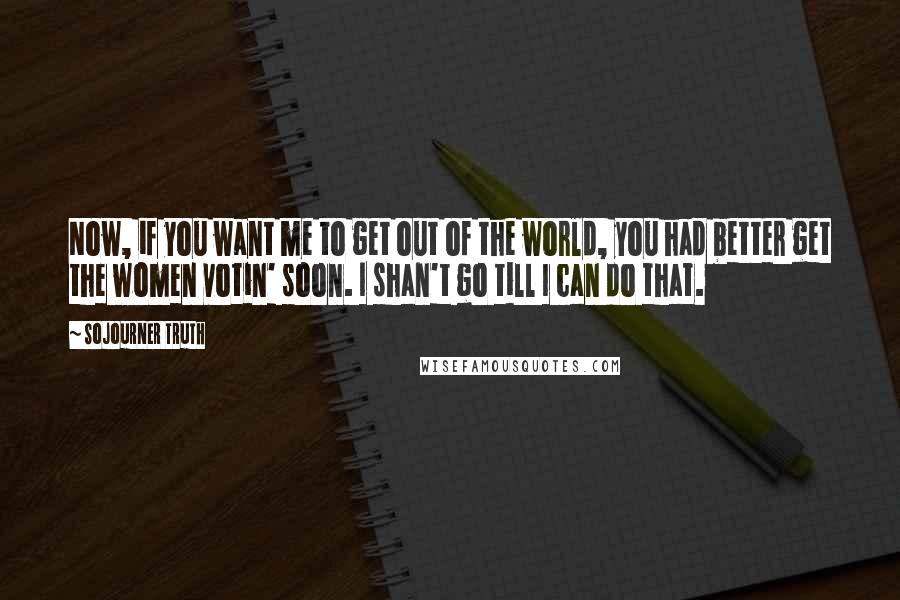 Sojourner Truth Quotes: Now, if you want me to get out of the world, you had better get the women votin' soon. I shan't go till I can do that.