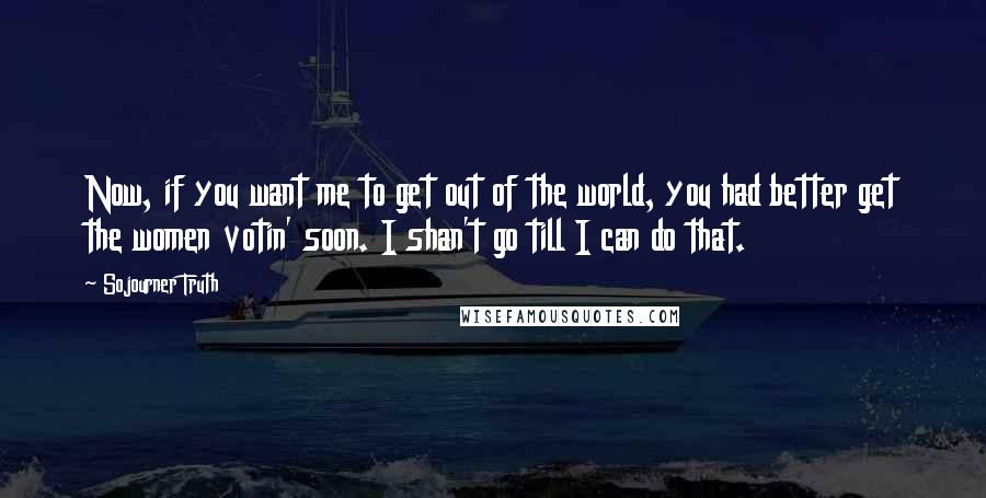 Sojourner Truth Quotes: Now, if you want me to get out of the world, you had better get the women votin' soon. I shan't go till I can do that.