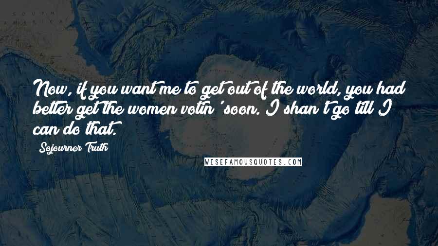 Sojourner Truth Quotes: Now, if you want me to get out of the world, you had better get the women votin' soon. I shan't go till I can do that.