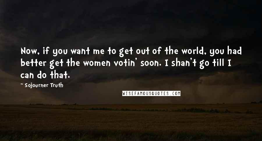 Sojourner Truth Quotes: Now, if you want me to get out of the world, you had better get the women votin' soon. I shan't go till I can do that.