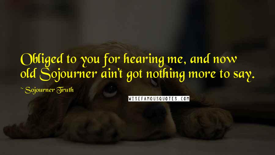 Sojourner Truth Quotes: Obliged to you for hearing me, and now old Sojourner ain't got nothing more to say.