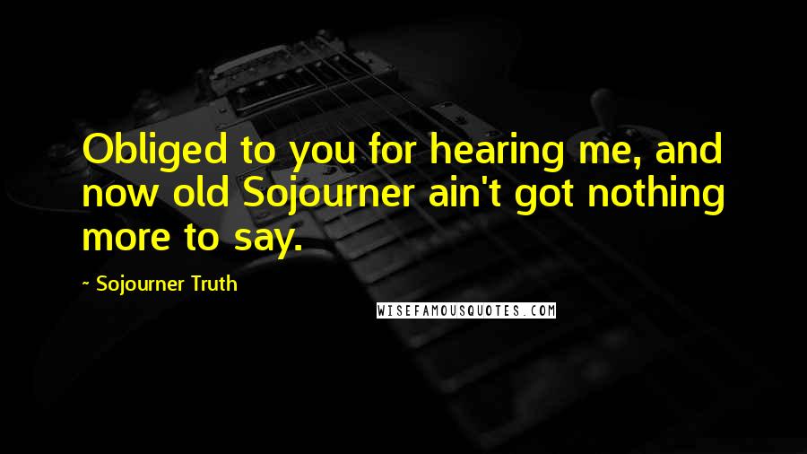 Sojourner Truth Quotes: Obliged to you for hearing me, and now old Sojourner ain't got nothing more to say.