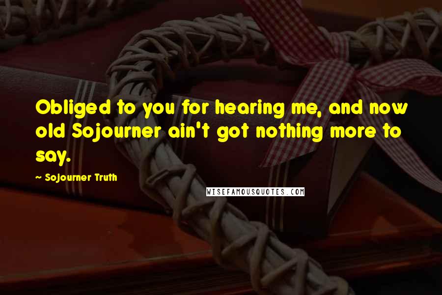 Sojourner Truth Quotes: Obliged to you for hearing me, and now old Sojourner ain't got nothing more to say.