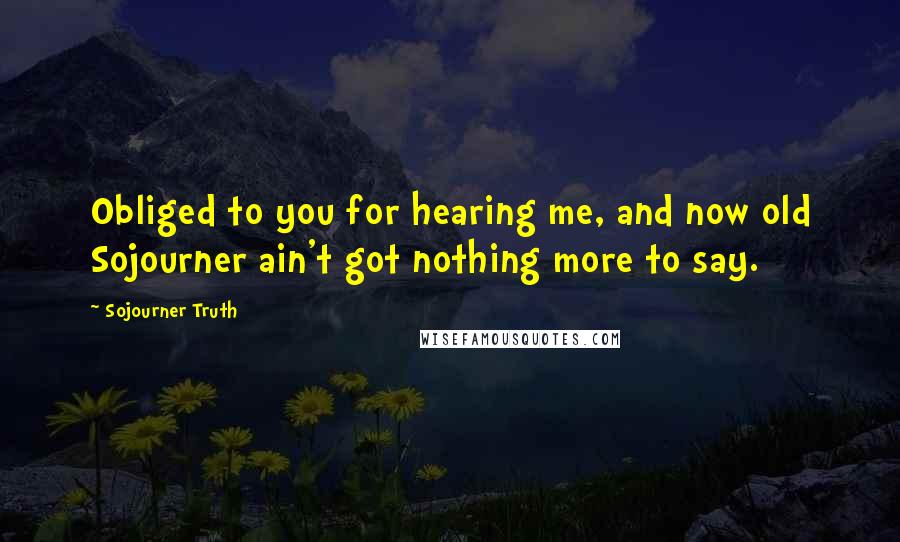 Sojourner Truth Quotes: Obliged to you for hearing me, and now old Sojourner ain't got nothing more to say.