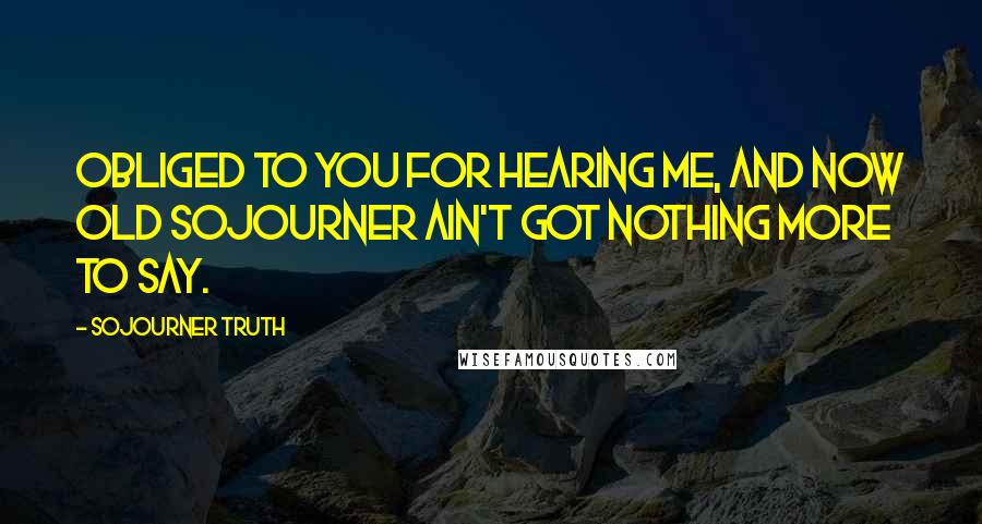 Sojourner Truth Quotes: Obliged to you for hearing me, and now old Sojourner ain't got nothing more to say.