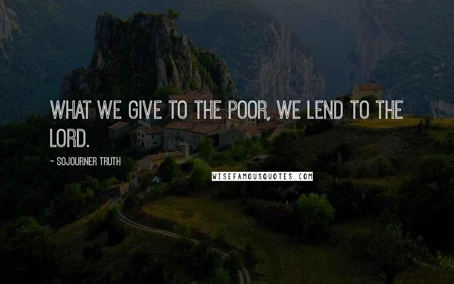 Sojourner Truth Quotes: What we give to the poor, we lend to the Lord.