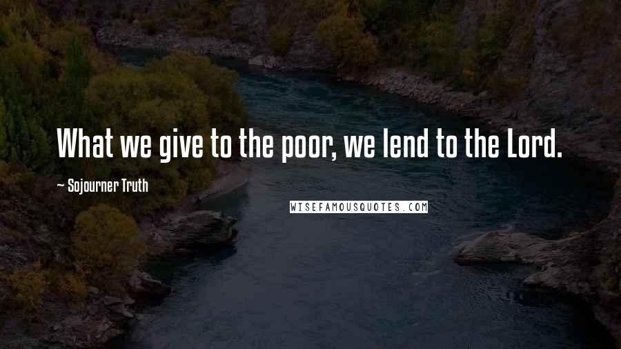 Sojourner Truth Quotes: What we give to the poor, we lend to the Lord.