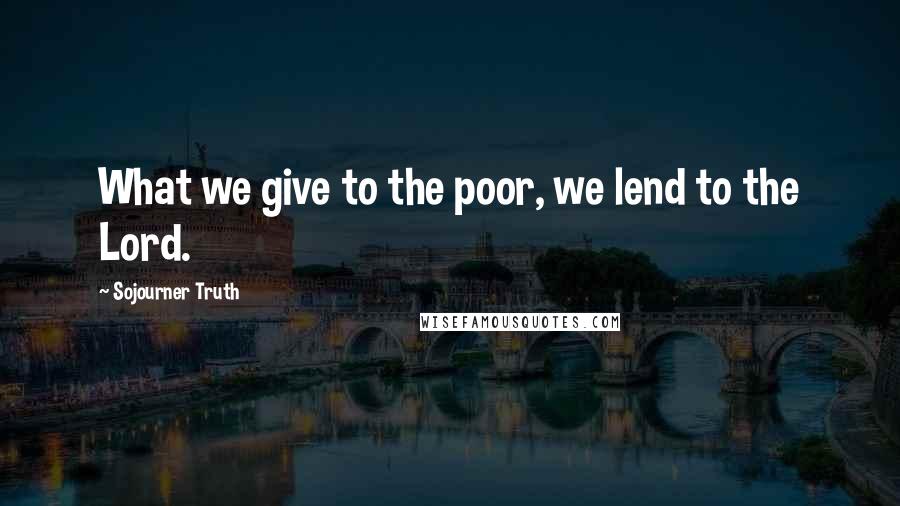 Sojourner Truth Quotes: What we give to the poor, we lend to the Lord.