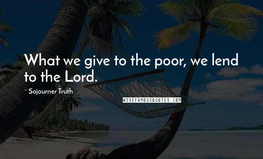 Sojourner Truth Quotes: What we give to the poor, we lend to the Lord.