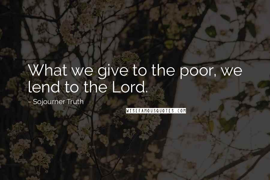 Sojourner Truth Quotes: What we give to the poor, we lend to the Lord.